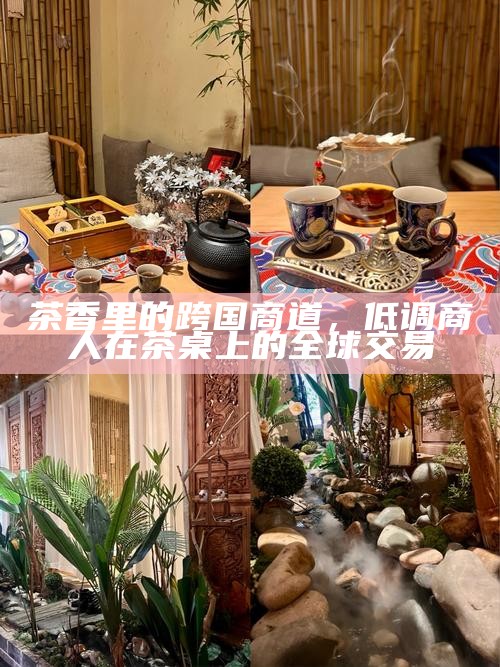 茶香里的跨国商道，低调商人在茶桌上的全球交易